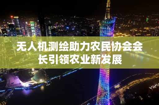 无人机测绘助力农民协会会长引领农业新发展