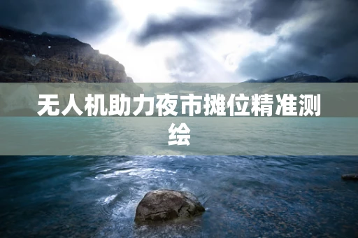 无人机助力夜市摊位精准测绘