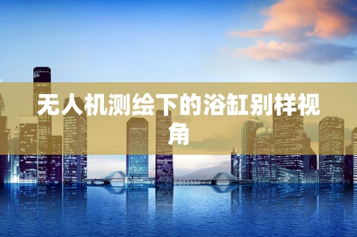 无人机测绘下的浴缸别样视角