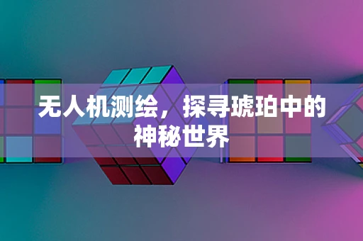 无人机测绘，探寻琥珀中的神秘世界