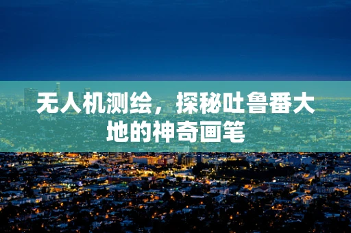 无人机测绘，探秘吐鲁番大地的神奇画笔
