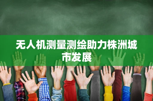 无人机测量测绘助力株洲城市发展