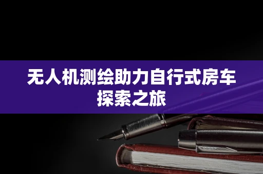 无人机测绘助力自行式房车探索之旅