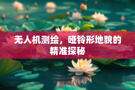 无人机测绘，哑铃形地貌的精准探秘