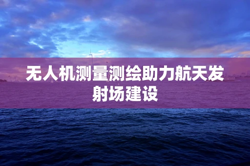 无人机测量测绘助力航天发射场建设