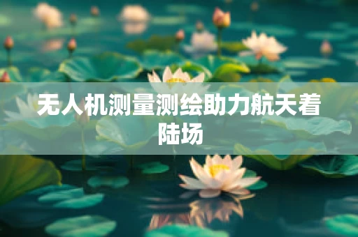 无人机测量测绘助力航天着陆场