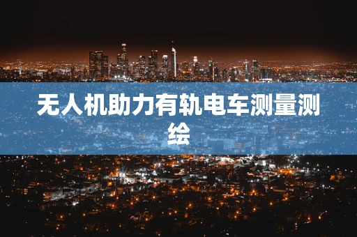 无人机助力有轨电车测量测绘