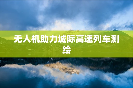 无人机助力城际高速列车测绘