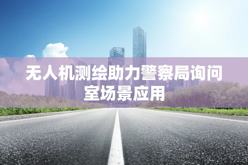 无人机测绘助力警察局询问室场景应用