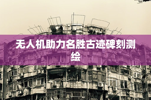 无人机助力名胜古迹碑刻测绘