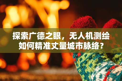 探索广德之眼，无人机测绘如何精准丈量城市脉络？