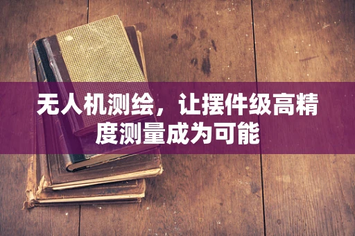 无人机测绘，让摆件级高精度测量成为可能