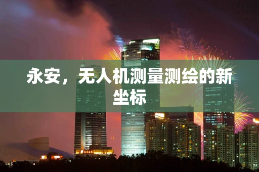 永安，无人机测量测绘的新坐标