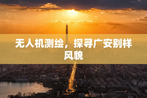 无人机测绘，探寻广安别样风貌