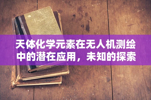 天体化学元素在无人机测绘中的潜在应用，未知的探索之路？