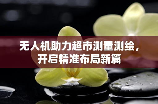 无人机助力超市测量测绘，开启精准布局新篇