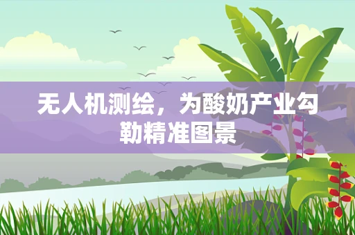 无人机测绘，为酸奶产业勾勒精准图景