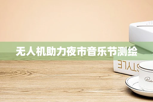 无人机助力夜市音乐节测绘