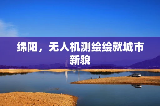 绵阳，无人机测绘绘就城市新貌