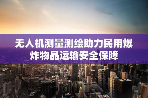 无人机测量测绘助力民用爆炸物品运输安全保障
