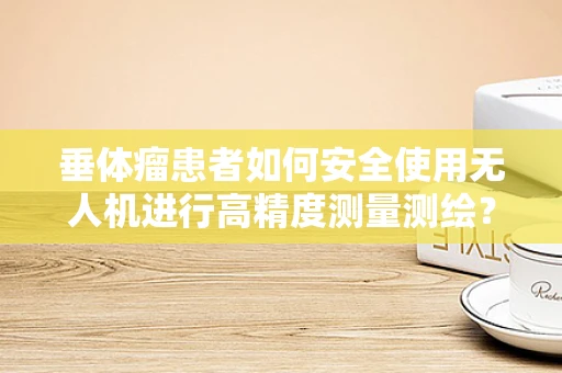 垂体瘤患者如何安全使用无人机进行高精度测量测绘？