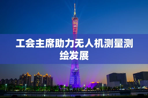 工会主席助力无人机测量测绘发展