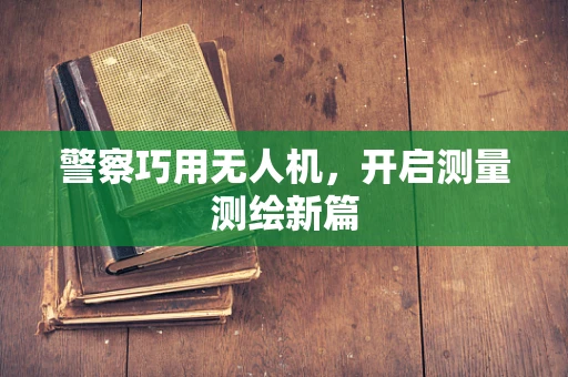 警察巧用无人机，开启测量测绘新篇