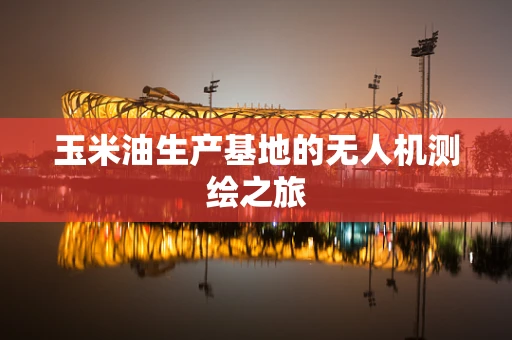 玉米油生产基地的无人机测绘之旅