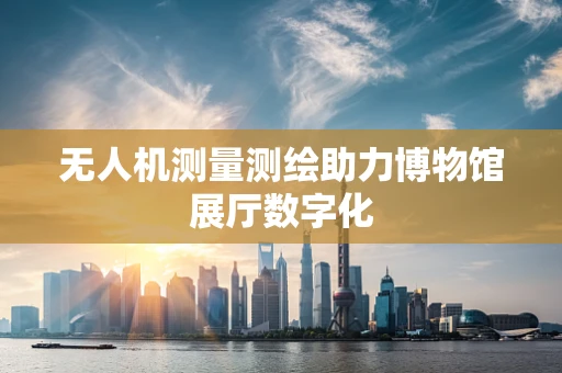 无人机测量测绘助力博物馆展厅数字化