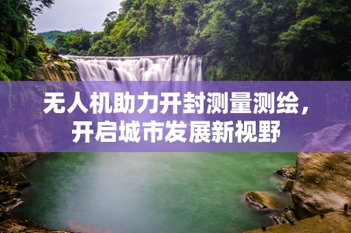 无人机助力开封测量测绘，开启城市发展新视野
