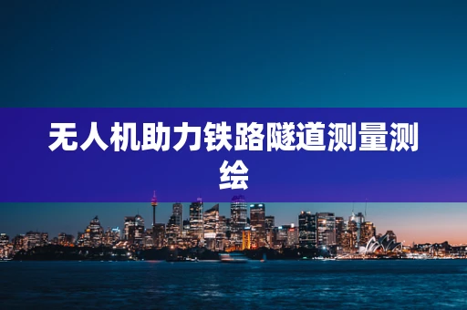 无人机助力铁路隧道测量测绘