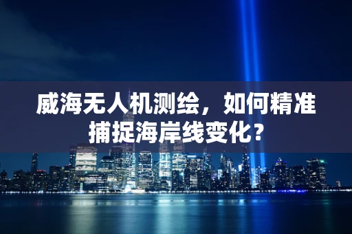 威海无人机测绘，如何精准捕捉海岸线变化？