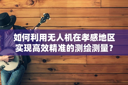 如何利用无人机在孝感地区实现高效精准的测绘测量？