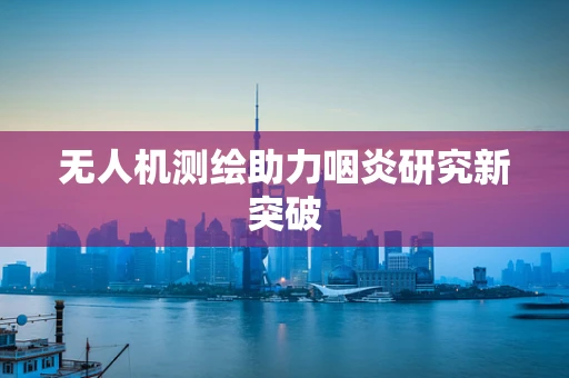 无人机测绘助力咽炎研究新突破