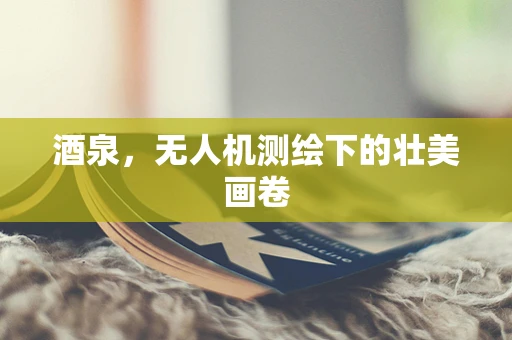 酒泉，无人机测绘下的壮美画卷