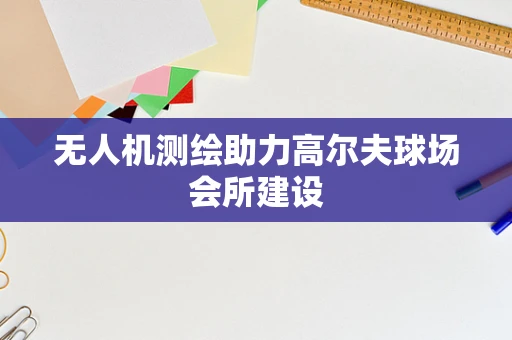 无人机测绘助力高尔夫球场会所建设