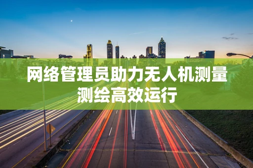 网络管理员助力无人机测量测绘高效运行