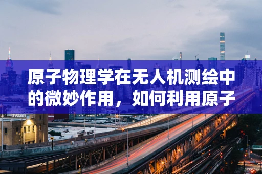 原子物理学在无人机测绘中的微妙作用，如何利用原子钟提升GPS精度？