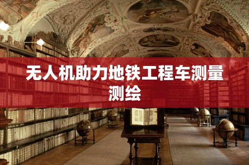 无人机助力地铁工程车测量测绘