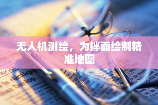 无人机测绘，为拌面绘制精准地图