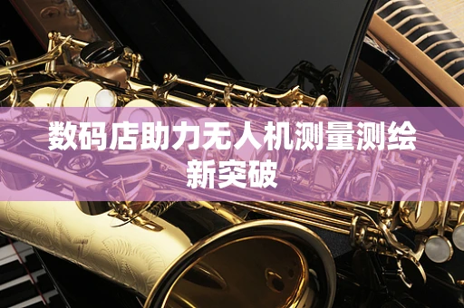 数码店助力无人机测量测绘新突破