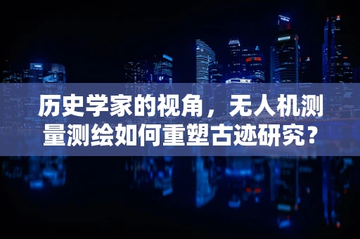 历史学家的视角，无人机测量测绘如何重塑古迹研究？