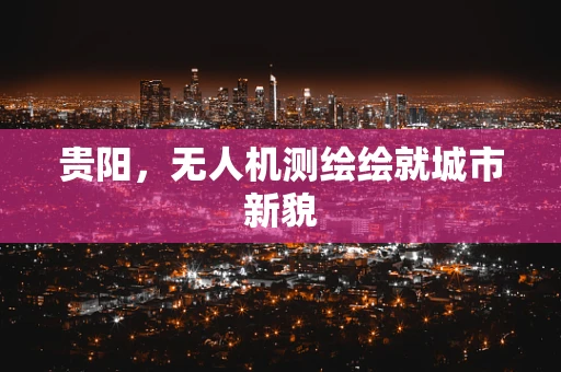 贵阳，无人机测绘绘就城市新貌