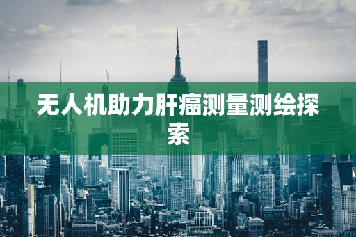 无人机助力肝癌测量测绘探索