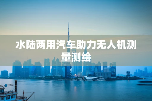 水陆两用汽车助力无人机测量测绘