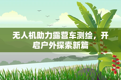 无人机助力露营车测绘，开启户外探索新篇
