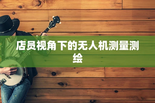 店员视角下的无人机测量测绘