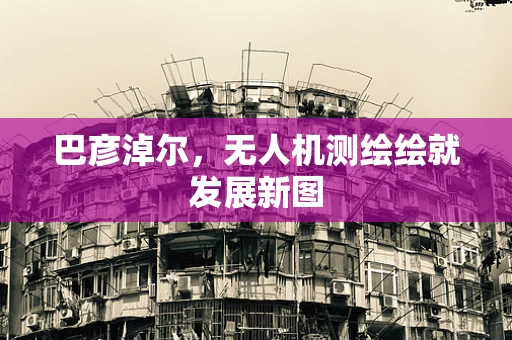 巴彦淖尔，无人机测绘绘就发展新图