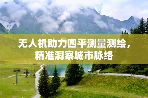 无人机助力四平测量测绘，精准洞察城市脉络