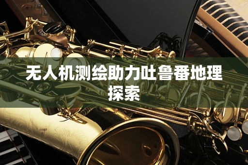 无人机测绘助力吐鲁番地理探索